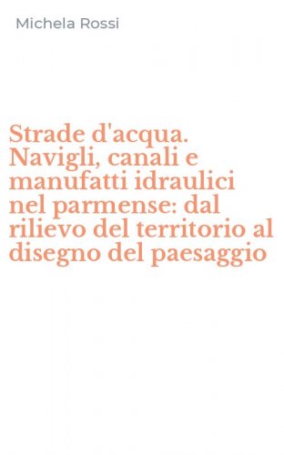 Strade d'acqua. Navigli, canali e manufatti idraulici nel parmense: dal rilievo del territorio al disegno del paesaggio