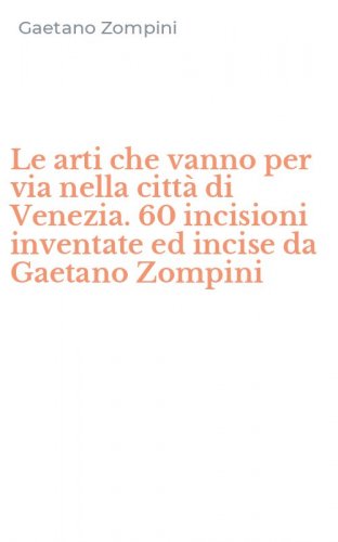 Le arti che vanno per via nella citt&agrave; di Venezia. 60 incisioni inventate ed incise da Gaetano Zompini