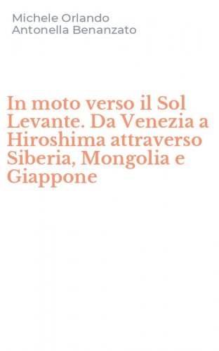 In moto verso il Sol Levante. Da Venezia a Hiroshima attraverso Siberia, Mongolia e Giappone