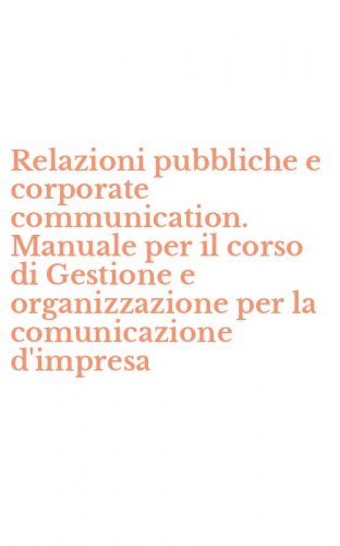Relazioni pubbliche e corporate communication. Manuale per il corso di Gestione e organizzazione per la comunicazione d'impresa