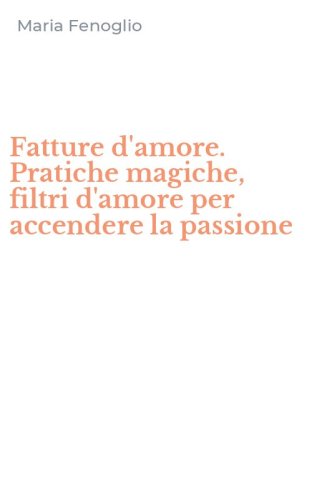 Fatture d'amore. Pratiche magiche, filtri d'amore per accendere la passione