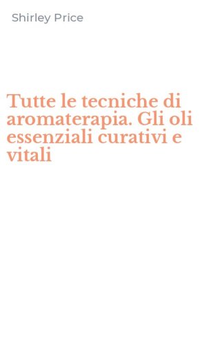Tutte le tecniche di aromaterapia. Gli oli essenziali curativi e vitali