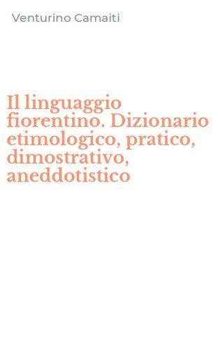 Il linguaggio fiorentino. Dizionario etimologico, pratico, dimostrativo, aneddotistico