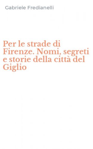 Per le strade di Firenze. Nomi, segreti e storie della citt&agrave; del Giglio