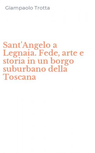 Sant'Angelo a Legnaia. Fede, arte e storia in un borgo suburbano della Toscana