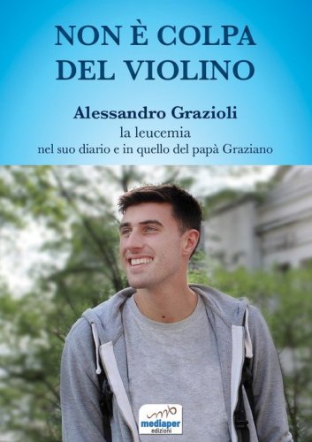 Non &egrave; colpa del violino. Alessandro Grazioli, la leucemia nel suo diario e in quello del pap&agrave; Graziano