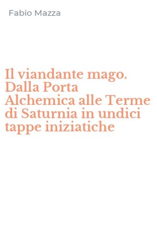 Il viandante mago. Dalla Porta Alchemica alle Terme di Saturnia in undici tappe iniziatiche