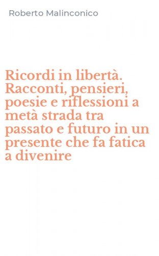 Ricordi in libert&agrave;. Racconti, pensieri, poesie e riflessioni a met&agrave; strada tra passato e futuro in un presente che fa fatica a divenire