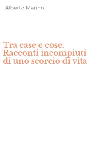 Tra case e cose. Racconti incompiuti di uno scorcio di vita
