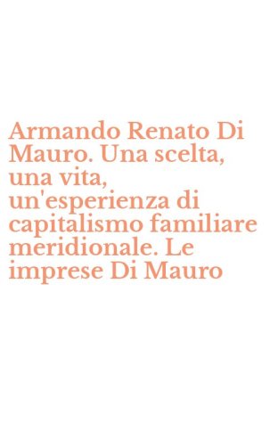 Armando Renato Di Mauro. Una scelta, una vita, un'esperienza di capitalismo familiare meridionale. Le imprese Di Mauro