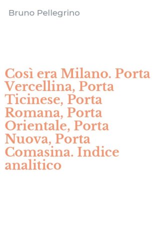 Cos&igrave; era Milano. Porta Vercellina, Porta Ticinese, Porta Romana, Porta Orientale, Porta Nuova, Porta Comasina. Indice analitico