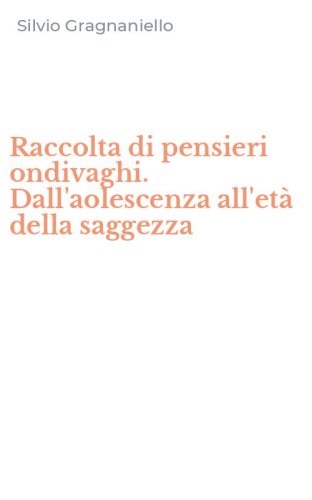 Raccolta di pensieri ondivaghi. Dall'aolescenza all'et&agrave; della saggezza