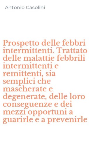 Prospetto delle febbri intermittenti. Trattato delle malattie febbrili intermittenti e remittenti, sia semplici che mascherate e degenerate, delle loro conseguenze e dei mezzi opportuni a guarirle e a prevenirle