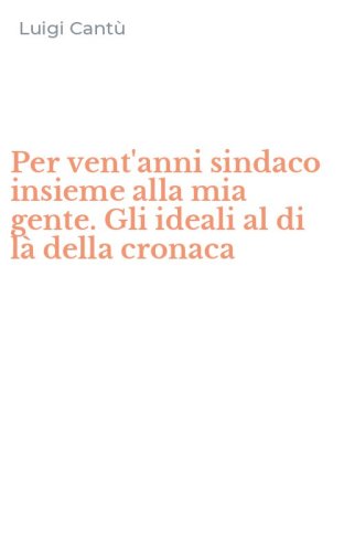 Per vent'anni sindaco insieme alla mia gente. Gli ideali al di l&agrave; della cronaca