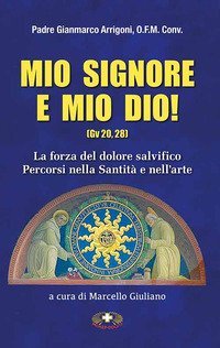 Mio Signore e mio Dio. La forza del dolore salvifico. Percorsi nella santit&agrave; e nell'arte - SANTITA' E NELLA ARTE