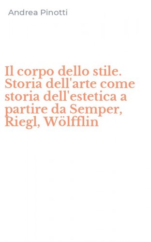 Il corpo dello stile. Storia dell'arte come storia dell'estetica a partire da Semper, Riegl, W&ouml;lfflin