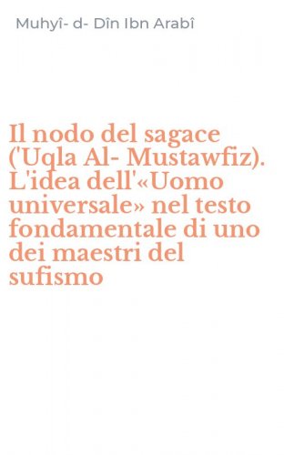 Il nodo del sagace ('Uqla Al-Mustawfiz). L'idea dell'&laquo;Uomo universale&raquo; nel testo fondamentale di uno dei maestri del sufismo