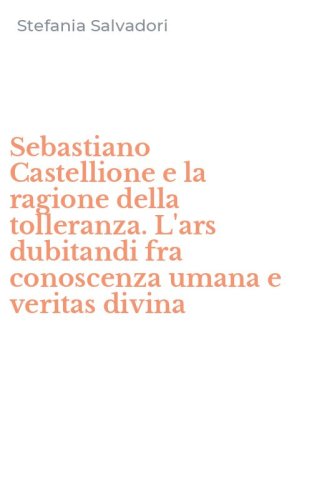 Sebastiano Castellione e la ragione della tolleranza. L'ars dubitandi fra conoscenza umana e veritas divina