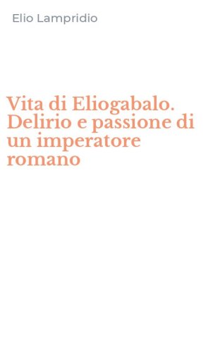 Vita di Eliogabalo. Delirio e passione di un imperatore romano