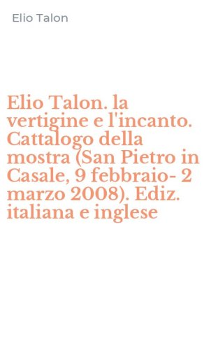 Elio Talon. la vertigine e l'incanto. Cattalogo della mostra (San Pietro in Casale, 9 febbraio-2 marzo 2008). Ediz. italiana e inglese