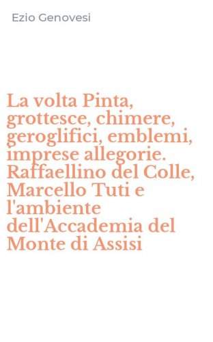 La volta Pinta, grottesce, chimere, geroglifici, emblemi, imprese allegorie. Raffaellino del Colle, Marcello Tuti e l'ambiente dell'Accademia del Monte di Assisi