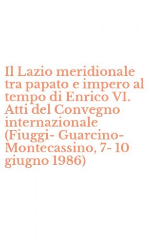 Il Lazio meridionale tra papato e impero al tempo di Enrico VI. Atti del Convegno internazionale (Fiuggi-Guarcino-Montecassino, 7-10 giugno 1986)