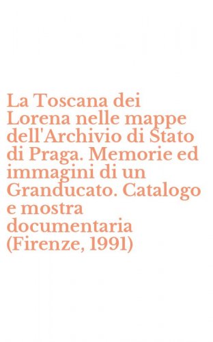 La Toscana dei Lorena nelle mappe dell'Archivio di Stato di Praga. Memorie ed immagini di un Granducato. Catalogo e mostra documentaria (Firenze, 1991)