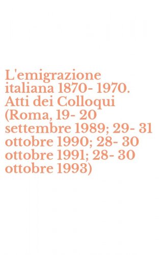L'emigrazione italiana 1870-1970. Atti dei Colloqui (Roma, 19-20 settembre 1989; 29-31 ottobre 1990; 28-30 ottobre 1991; 28-30 ottobre 1993)