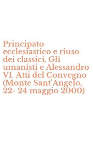 Principato ecclesiastico e riuso dei classici. Gli umanisti e Alessandro VI. Atti del Convegno (Monte Sant'Angelo, 22-24 maggio 2000)