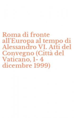 Roma di fronte all'Europa al tempo di Alessandro VI. Atti del Convegno (Citt&agrave; del Vaticano, 1-4 dicembre 1999)