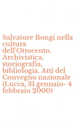 Salvatore Bongi nella cultura dell'Ottocento. Archivistica, storiografia, bibliologia. Atti del Convegno nazionale (Lucca, 31 gennaio-4 febbraio 2000)