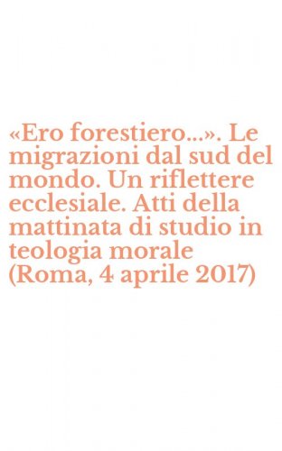 &laquo;Ero forestiero...&raquo;. Le migrazioni dal sud del mondo. Un riflettere ecclesiale. Atti della mattinata di studio in teologia morale (Roma, 4 aprile 2017)