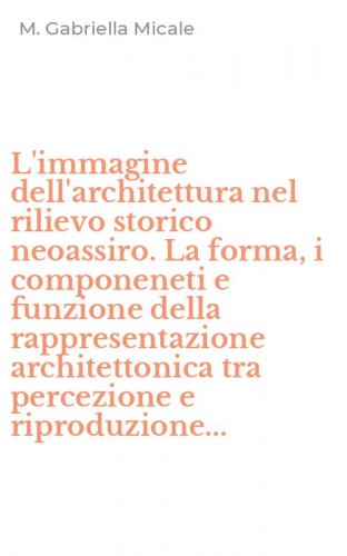 L'immagine dell'architettura nel rilievo storico neoassiro. La forma, i componeneti e funzione della rappresentazione architettonica tra percezione e riproduzione...