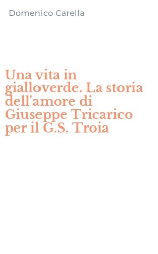 Una vita in gialloverde. La storia dell'amore di Giuseppe Tricarico per il G.S. Troia