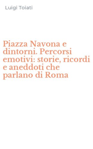 Piazza Navona e dintorni. Percorsi emotivi: storie, ricordi e aneddoti che parlano di Roma