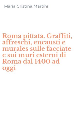 Roma pittata. Graffiti, affreschi, encausti e murales sulle facciate e sui muri esterni di Roma dal 1400 ad oggi