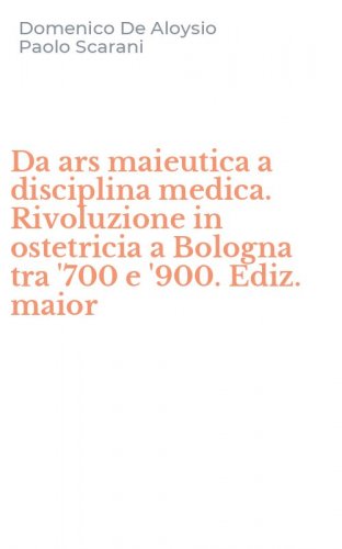 Da ars maieutica a disciplina medica. Rivoluzione in ostetricia a Bologna tra '700 e '900. Ediz. maior