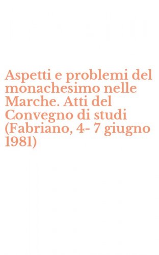 Aspetti e problemi del monachesimo nelle Marche. Atti del Convegno di studi (Fabriano, 4-7 giugno 1981)