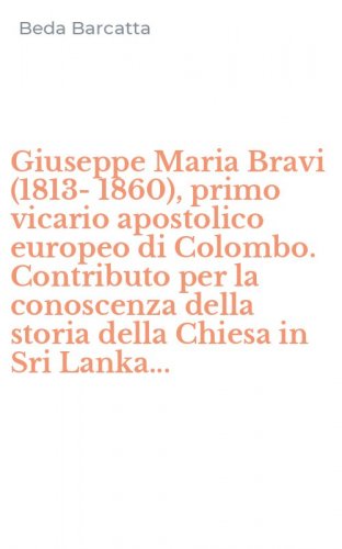 Giuseppe Maria Bravi (1813-1860), primo vicario apostolico europeo di Colombo. Contributo per la conoscenza della storia della Chiesa in Sri Lanka...