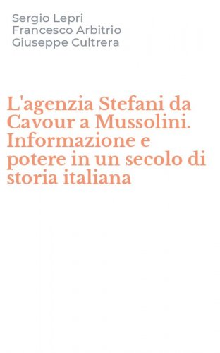 L'agenzia Stefani da Cavour a Mussolini. Informazione e potere in un secolo di storia italiana