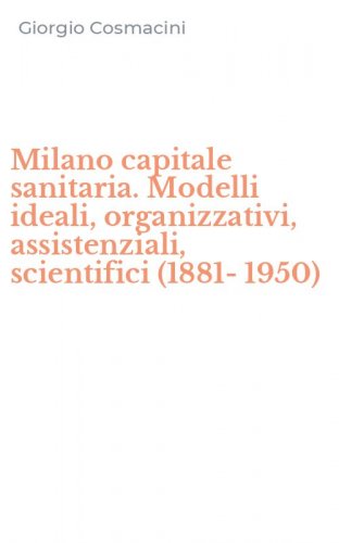 Milano capitale sanitaria. Modelli ideali, organizzativi, assistenziali, scientifici (1881-1950)