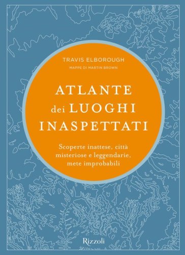 Atlante dei luoghi inaspettati. Scoperte inattese, citt&agrave; misteriose e leggendarie, mete improbabili