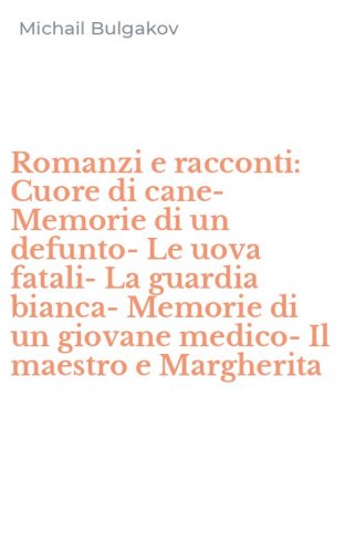 Romanzi e racconti: Cuore di cane-Memorie di un defunto-Le uova fatali-La guardia bianca-Memorie di un giovane medico-Il maestro e Margherita