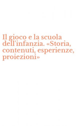 Il gioco e la scuola dell'infanzia. &laquo;Storia, contenuti, esperienze, proiezioni&raquo;