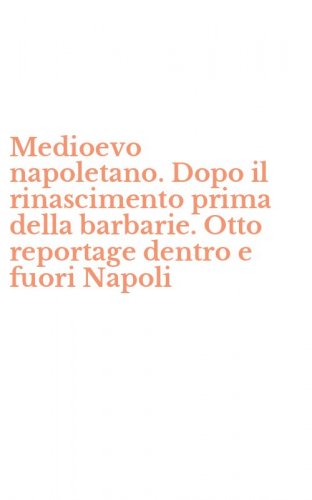 Medioevo napoletano. Dopo il rinascimento prima della barbarie. Otto reportage dentro e fuori Napoli
