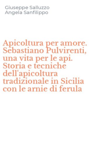 Apicoltura per amore. Sebastiano Pulvirenti, una vita per le api. Storia e tecniche dell'apicoltura tradizionale in Sicilia con le arnie di ferula