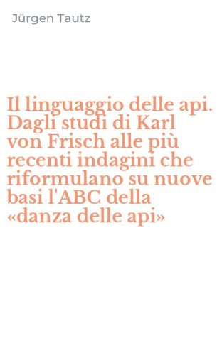 Il linguaggio delle api. Dagli studi di Karl von Frisch alle pi&ugrave; recenti indagini che riformulano su nuove basi l'ABC della &laquo;danza delle api&raquo;