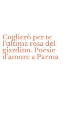 Coglier&ograve; per te l'ultima rosa del giardino. Poesie d'amore a Parma