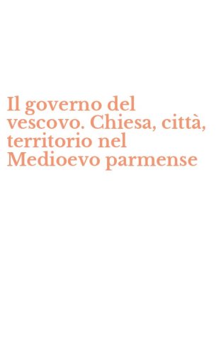 Il governo del vescovo. Chiesa, citt&agrave;, territorio nel Medioevo parmense