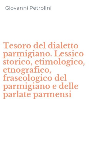Tesoro del dialetto parmigiano. Lessico storico, etimologico, etnografico, fraseologico del parmigiano e delle parlate parmensi